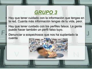 GRUPO 3
●
Hay que tener cuidado con la información que tengas enHay que tener cuidado con la información que tengas en
la red. Cuanta más información tengas de tu vida, peor.la red. Cuanta más información tengas de tu vida, peor.
●
Hay que tener cuidado con los perfiles falsos. La genteHay que tener cuidado con los perfiles falsos. La gente
puede hacer también un perfil falso tuyo.puede hacer también un perfil falso tuyo.
●
Denunciar a sospechosos que nos ha suplantado laDenunciar a sospechosos que nos ha suplantado la
cuentacuenta
 
