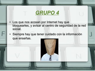 GRUPO 4
●
Los que nos acosan por Internet hay queLos que nos acosan por Internet hay que
bloquearles, y avisar al centro de seguridad de la redbloquearles, y avisar al centro de seguridad de la red
social.social.
●
Siempre hay que tener cuidado con la informaciónSiempre hay que tener cuidado con la información
que enseñas.que enseñas.
 