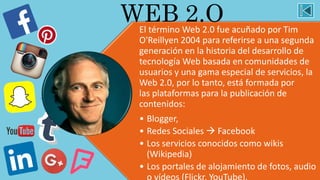 El término Web 2.0 fue acuñado por Tim
O'Reillyen 2004 para referirse a una segunda
generación en la historia del desarrollo de
tecnología Web basada en comunidades de
usuarios y una gama especial de servicios, la
Web 2.0, por lo tanto, está formada por
las plataformas para la publicación de
contenidos:
• Blogger,
• Redes Sociales  Facebook
• Los servicios conocidos como wikis
(Wikipedia)
• Los portales de alojamiento de fotos, audio
WEB 2.O
 