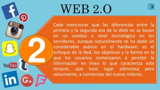 WEB 2.O
Cabe mencionar que las diferencias entre la
primera y la segunda era de la Web no se basan
en un cambio a nivel tecnológico en los
servidores, aunque naturalmente se ha dado un
considerable avance en el hardware; es el
enfoque de la Red, los objetivos y la forma en la
que los usuarios comenzaron a percibir la
información en línea lo que caracteriza este
renacer, que tuvo lugar silenciosa pero
velozmente, a comienzos del nuevo milenio.
 