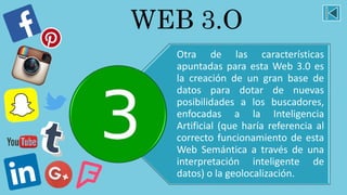 WEB 3.O
Otra de las características
apuntadas para esta Web 3.0 es
la creación de un gran base de
datos para dotar de nuevas
posibilidades a los buscadores,
enfocadas a la Inteligencia
Artificial (que haría referencia al
correcto funcionamiento de esta
Web Semántica a través de una
interpretación inteligente de
datos) o la geolocalización.
 