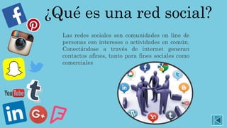 ¿Qué es una red social?
Las redes sociales son comunidades on line de
personas con intereses o actividades en común.
Conectándose a través de internet generan
contactos afines, tanto para fines sociales como
comerciales
 