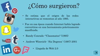 ¿Cómo surgieron?
• Se estima que el origen de las redes
interactivas se remontan al año 1995.
• Fue en esa época cuando Internet había logrado
convertirse en una herramienta prácticamente
masificada.
• Randy Conrads -"Classmates“ (1995)
• Andrew Winreich- ¨Six Degrees¨ (1997) 2001
• Llegada de Web 2.0
 