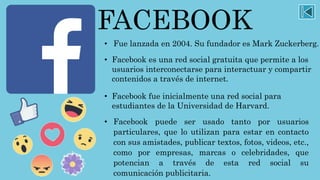 FACEBOOK
• Fue lanzada en 2004. Su fundador es Mark Zuckerberg.
• Facebook es una red social gratuita que permite a los
usuarios interconectarse para interactuar y compartir
contenidos a través de internet.
• Facebook fue inicialmente una red social para
estudiantes de la Universidad de Harvard.
• Facebook puede ser usado tanto por usuarios
particulares, que lo utilizan para estar en contacto
con sus amistades, publicar textos, fotos, videos, etc.,
como por empresas, marcas o celebridades, que
potencian a través de esta red social su
comunicación publicitaria.
 