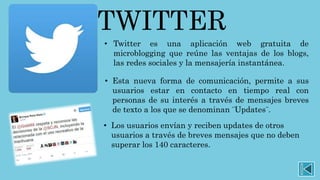 TWITTER
• Twitter es una aplicación web gratuita de
microblogging que reúne las ventajas de los blogs,
las redes sociales y la mensajería instantánea.
• Esta nueva forma de comunicación, permite a sus
usuarios estar en contacto en tiempo real con
personas de su interés a través de mensajes breves
de texto a los que se denominan ¨Updates¨.
• Los usuarios envían y reciben updates de otros
usuarios a través de breves mensajes que no deben
superar los 140 caracteres.
 