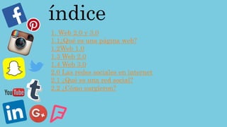 índice
1. Web 2.0 y 3.0
1.1¿Qué es una página web?
1.2Web 1.0
1.3 Web 2.0
1.4 Web 3.0
2.0 Las redes sociales en internet
2.1 ¿Qué es una red social?
2.2 ¿Cómo surgieron?
 