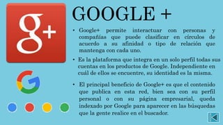 GOOGLE +
• Google+ permite interactuar con personas y
compañías que puede clasificar en círculos de
acuerdo a su afinidad o tipo de relación que
mantenga con cada uno.
• Es la plataforma que integra en un solo perfil todas sus
cuentas en los productos de Google. Independiente en
cuál de ellos se encuentre, su identidad es la misma.
• El principal beneficio de Google+ es que el contenido
que publica en esta red, bien sea con su perfil
personal o con su página empresarial, queda
indexado por Google para aparecer en las búsquedas
que la gente realice en el buscador.
 