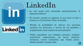 LinkedIn
• La red social está orientada exclusivamente al
segmento laboral
• El usuario cuando se registra, lo que hace es dar a
conocer su Curriculum Vitae al mundo.
• Brinda la posibilidad de ofrecer tus servicios,
mostrar tus proyectos a través de un portfolio o
simplemente como tarjeta de presentación.
• Podrá especificar sus trabajos actuales, trabajos
anteriores, experiencias, un breve extracto,
intereses, cursos realizados, que títulos posee,
donde estudió y mucho más
 