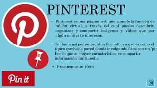 PINTEREST
• Pinterest es una página web que cumple la función de
tablón virtual, a través del cual puedes descubrir,
organizar y compartir imágenes y vídeos que por
algún motivo te interesan.
• Se llama así por su peculiar formato, ya que es como el
típico corcho de pared donde ir colgando fotos con un ‘pin
Por lo que su mayor característica es compartir
información multimedia
• Practicamente 100%
 