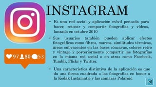 INSTAGRAM
• Sus usuarios también pueden aplicar efectos
fotográficos como filtros, marcos, similitudes térmicas,
áreas subyacentes en las bases cóncavas, colores retro
y vintage y posteriormente compartir las fotografías
en la misma red social o en otras como Facebook,
Tumblr, Flickr y Twitter.
• Es una red social y aplicación móvil pensada para
hacer, retocar y compartir fotografías y vídeos,
lanzada en octubre 2010
• Una característica distintiva de la aplicación es que
da una forma cuadrada a las fotografías en honor a
la Kodak Instamatic y las cámaras Polaroid
 