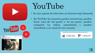 YouTube
• Es una especie de televisión en Internet bajo demanda
• En YouTube los usuarios pueden interactuar, pueden
hacer votos de “me gusta” o “no me gusta”, pueden
compartir los vídeos, comentarlos y pueden
suscribirse a un canal de otro usuario.
 