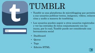 TUMBLR
• Tumblr es una plataforma de microblogging que permite
a sus usuarios publicar textos, imágenes, vídeos, enlaces
citas y audio a manera de tumblelog.
• Los usuarios pueden seguir a otros usuarios registrados
y ver las entradas de éstos conjuntamente con las
suyas, por lo cual, Tumblr puede ser considerado una
herramienta social
• Dashboard
• Queue
• Tags
• Edición HTML
 