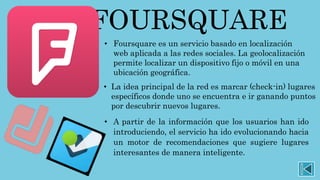 FOURSQUARE
• Foursquare es un servicio basado en localización
web aplicada a las redes sociales. La geolocalización
permite localizar un dispositivo fijo o móvil en una
ubicación geográfica.
• La idea principal de la red es marcar (check-in) lugares
específicos donde uno se encuentra e ir ganando puntos
por descubrir nuevos lugares.
• A partir de la información que los usuarios han ido
introduciendo, el servicio ha ido evolucionando hacia
un motor de recomendaciones que sugiere lugares
interesantes de manera inteligente.
 