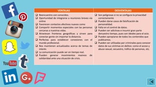 VENTAJAS DESVENTAJAS
 Reencuentro con conocidos.
 Oportunidad de integrarse a reuniones breves vía
online
 Favorecen contactos afectivos nuevos como
 Compartir momentos especiales con las personas
cercanas a nuestras vidas.
 Atraviesan fronteras geográficas y sirven para
conectar gente sin importar la distancia.
 Perfectas para establecer conexiones con el
mundo profesional.
 Nos mantienen actualizados acerca de temas de
interés
 La comunicación puede ser en tiempo real.
 Pueden generar movimientos masivos de
solidaridad ante una situación de crisis.
 Son peligrosas si no se configura la privacidad
correctamente
 Pueden darse casos de falsificación de
personalidad.
 Falta en el control de datos.
 Pueden ser adictivas e insumir gran parte
denuestro tiempo, pues son ideales para el ocio.
 Pueden apropiarse de todos los contenidos que
publicamos.
 Pueden ser utilizadas por criminales para conocer
datos de sus víctimas en delitos: como el acoso y
abuso sexual, secuestro, tráfico de personas, etc.
 
