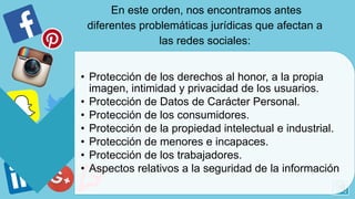 • Protección de los derechos al honor, a la propia
imagen, intimidad y privacidad de los usuarios.
• Protección de Datos de Carácter Personal.
• Protección de los consumidores.
• Protección de la propiedad intelectual e industrial.
• Protección de menores e incapaces.
• Protección de los trabajadores.
• Aspectos relativos a la seguridad de la información
En este orden, nos encontramos antes
diferentes problemáticas jurídicas que afectan a
las redes sociales:
 