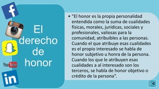 • “El honor es la propia personalidad
entendida como la suma de cualidades
físicas, morales, jurídicas, sociales y
profesionales, valiosas para la
comunidad, atribuibles a las personas.
Cuando el que atribuye esas cualidades
es el propio interesado se habla de
honor subjetivo u honra de la persona.
Cuando los que le atribuyen esas
cualidades a al interesado son los
terceros, se habla de honor objetivo o
crédito de la persona”.
El
derecho
de
honor
 