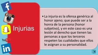 •La injuria es la ofensa genérica al
honor ajeno; que puede ser a la
honra de la persona (honor
subjetivo), y en este caso es una
lesión al derecho que tienen las
personas a que los terceros
respeten las cualidades que ellos
le asignan a su personalidad.
Injurias
 
