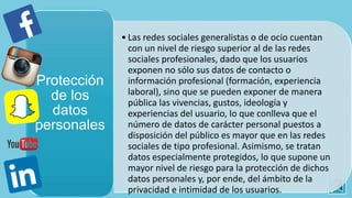 • Las redes sociales generalistas o de ocio cuentan
con un nivel de riesgo superior al de las redes
sociales profesionales, dado que los usuarios
exponen no sólo sus datos de contacto o
información profesional (formación, experiencia
laboral), sino que se pueden exponer de manera
pública las vivencias, gustos, ideología y
experiencias del usuario, lo que conlleva que el
número de datos de carácter personal puestos a
disposición del público es mayor que en las redes
sociales de tipo profesional. Asimismo, se tratan
datos especialmente protegidos, lo que supone un
mayor nivel de riesgo para la protección de dichos
datos personales y, por ende, del ámbito de la
privacidad e intimidad de los usuarios.
Protección
de los
datos
personales
 