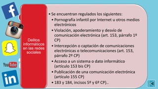 • Se encuentran regulados los siguientes:
• Pornografía infantil por Internet u otros medios
electrónicos
• Violación, apoderamiento y desvío de
comunicación electrónica (art. 153, párrafo 1º
CP)
• Intercepción o captación de comunicaciones
electrónicas o telecomunicaciones (art. 153,
párrafo 2º CP)
• Acceso a un sistema o dato informático
(artículo 153 bis CP)
• Publicación de una comunicación electrónica
(artículo 155 CP)
• 183 y 184, incisos 5º y 6º CP)..
Delitos
informáticos
en las redes
sociales
 