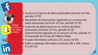 • Acceso a un banco de datos personales (artículo 157 bis,
párrafo 1º CP)
• Revelación de información registrada en un banco de
datos personales (artículo 157 bis, párrafo 2º CP)
• Inserción de datos falsos en un archivo de datos
personales (artículo 157 bis, párrafo 2º CP;
anteriormente regulado en el artículo 117 bis, párrafo 1º,
incorporado por la Ley de Hábeas Data)
• Fraude informático (artículo 173, inciso 16 CP)
• Daño o sabotaje informático (artículo 183 y 184, incisos
5º y 6º CP).
Delitos
informáticos
en las redes
sociales
 
