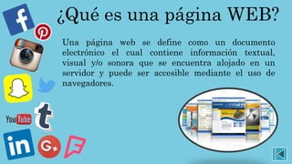 ¿Qué es una página WEB?
Una página web se define como un documento
electrónico el cual contiene información textual,
visual y/o sonora que se encuentra alojado en un
servidor y puede ser accesible mediante el uso de
navegadores.
 