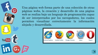 Una página web forma parte de una colección de otras
páginas webs, la creación y desarrollo de una página
web se realiza bajo un lenguaje de programación capaz
de ser interpretados por los navegadores, los cuales
permiten visualizar correctamente la información
alojada y desarrollada.
 