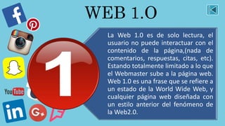 WEB 1.O
La Web 1.0 es de solo lectura, el
usuario no puede interactuar con el
contenido de la página,(nada de
comentarios, respuestas, citas, etc).
Estando totalmente limitado a lo que
el Webmaster sube a la página web.
Web 1.0 es una frase que se refiere a
un estado de la World Wide Web, y
cualquier página web diseñada con
un estilo anterior del fenómeno de
la Web2.0.
 