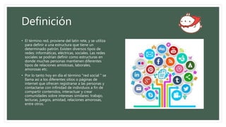 Definición
• El término red, proviene del latín rete, y se utiliza
para definir a una estructura que tiene un
determinado patrón. Existen diversos tipos de
redes: informáticas, eléctricas, sociales. Las redes
sociales se podrían definir como estructuras en
donde muchas personas mantienen diferentes
tipos de relaciones amistosas, laborales,
amorosas etc.
• Por lo tanto hoy en día el término "red social " se
llama así a los diferentes sitios o páginas de
internet que ofrecen registrarse a las personas y
contactarse con infinidad de individuos a fin de
compartir contenidos, interactuar y crear
comunidades sobre intereses similares: trabajo,
lecturas, juegos, amistad, relaciones amorosas,
entre otros.
 