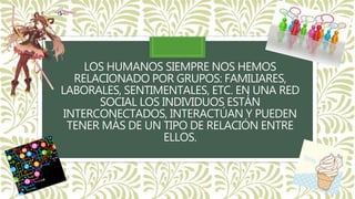 LOS HUMANOS SIEMPRE NOS HEMOS
RELACIONADO POR GRUPOS: FAMILIARES,
LABORALES, SENTIMENTALES, ETC. EN UNA RED
SOCIAL LOS INDIVIDUOS ESTÁN
INTERCONECTADOS, INTERACTÚAN Y PUEDEN
TENER MÁS DE UN TIPO DE RELACIÓN ENTRE
ELLOS.
 