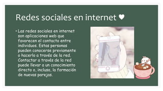 Redes sociales en internet ♥
• Las redes sociales en internet
son aplicaciones web que
favorecen el contacto entre
individuos. Estas personas
pueden conocerse previamente
o hacerlo a través de la red.
Contactar a través de la red
puede llevar a un conocimiento
directo o, incluso, la formación
de nuevas parejas.
 