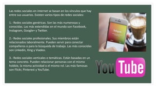 Las redes sociales en internet se basan en los vínculos que hay
entre sus usuarios. Existen varios tipos de redes sociales:
1.- Redes sociales genéricas. Son las más numerosas y
conocidas. Las más extendidas en el mundo son Facebook,
Instagram, Google+ y Twitter.
2.- Redes sociales profesionales. Sus miembros están
relacionados laboralmente. Pueden servir para conectar
compañeros o para la búsqueda de trabajo. Las más conocidas
son Linkedin, Xing y Viadeo.
3.- Redes sociales verticales o temáticas. Están basadas en un
tema concreto. Pueden relacionar personas con el mismo
hobbie, la misma actividad o el mismo rol. Las más famosas
son Flickr, Pinterest y YouTube.
 
