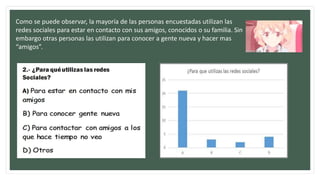 Como se puede observar, la mayoría de las personas encuestadas utilizan las
redes sociales para estar en contacto con sus amigos, conocidos o su familia. Sin
embargo otras personas las utilizan para conocer a gente nueva y hacer mas
“amigos”.
 