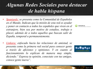 Algunas Redes Sociales para destacar
de habla hispana
• Spaniards: se presenta como la Comunidad de Españoles
en el Mundo. Indican que la misión de esta red es ayudar
y poner en contacto a todos los españoles que viven en el
extranjero, bien sea por motivo de estudios, trabajo o
placer, además de a todos aquellos que buscan salir de
España, temporal o permanentemente.
• Linkara: enfocado hacia las relaciones de amistad, se
presenta como la primera red social para conocer gente
a través de aficiones y opiniones. Y en cuanto al
funcionamiento lo explican de manera muy simple,
diciendo.” Expresa tu opinión, conectate con tus amigos,
conoce gente nueva”.
 