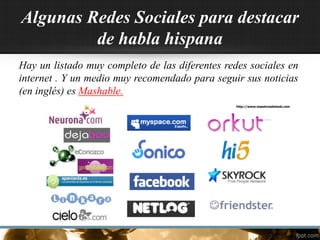Algunas Redes Sociales para destacar
de habla hispana
Hay un listado muy completo de las diferentes redes sociales en
internet . Y un medio muy recomendado para seguir sus noticias
(en inglés) es Mashable.
http://www.maestrosdelweb.com
 