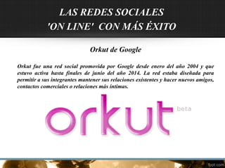 LAS REDES SOCIALES
'ON LINE' CON MÁS ÉXITO
Orkut de Google
Orkut fue una red social promovida por Google desde enero del año 2004 y que
estuvo activa hasta finales de junio del año 2014. La red estaba diseñada para
permitir a sus integrantes mantener sus relaciones existentes y hacer nuevos amigos,
contactos comerciales o relaciones más íntimas.
 