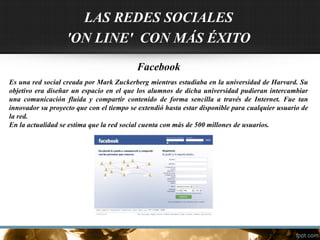 LAS REDES SOCIALES
'ON LINE' CON MÁS ÉXITO
Facebook
Es una red social creada por Mark Zuckerberg mientras estudiaba en la universidad de Harvard. Su
objetivo era diseñar un espacio en el que los alumnos de dicha universidad pudieran intercambiar
una comunicación fluida y compartir contenido de forma sencilla a través de Internet. Fue tan
innovador su proyecto que con el tiempo se extendió hasta estar disponible para cualquier usuario de
la red.
En la actualidad se estima que la red social cuenta con más de 500 millones de usuarios.
 
