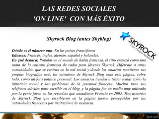 LAS REDES SOCIALES
'ON LINE' CON MÁS ÉXITO
Skyrock Blog (antes Skyblog)
Dónde es el número uno: En los países francófonos
Idiomas: Francés, inglés, alemán, español y holandés.
En qué destaca: Popular en el mundo de habla francesa, el sitio empezó como una
rama de la emisora francesa de radio para jóvenes Skyrock. Diferente a otras
comunidades, que se centran en la red social y donde los usuarios mantienen sus
propias biografías web, los miembros de Skyrock Blog usan esta página, sobre
todo, como un foro político personal. Los usuarios tienden a tratar temas como la
injusticia social y los problemas de la juventud francesa. Muchos usan sus
teléfonos móviles para escribir en el blog, y la página fue un medio muy utilizado
por la gente joven en las revueltas que sacudieron Francia en 2005. Tres usuarios
de Skyrock Blog que escribieron en la página fueron perseguidos por las
autoridades francesas por incitación a la violencia.
 