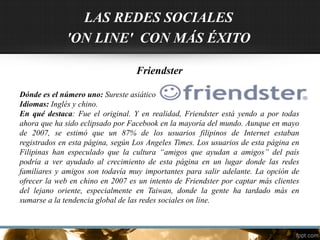Friendster
Dónde es el número uno: Sureste asiático
Idiomas: Inglés y chino.
En qué destaca: Fue el original. Y en realidad, Friendster está yendo a por todas
ahora que ha sido eclipsado por Facebook en la mayoría del mundo. Aunque en mayo
de 2007, se estimó que un 87% de los usuarios filipinos de Internet estaban
registrados en esta página, según Los Angeles Times. Los usuarios de esta página en
Filipinas han especulado que la cultura “amigos que ayudan a amigos” del país
podría a ver ayudado al crecimiento de esta página en un lugar donde las redes
familiares y amigos son todavía muy importantes para salir adelante. La opción de
ofrecer la web en chino en 2007 es un intento de Friendster por captar más clientes
del lejano oriente, especialmente en Taiwan, donde la gente ha tardado más en
sumarse a la tendencia global de las redes sociales on line.
LAS REDES SOCIALES
'ON LINE' CON MÁS ÉXITO
 