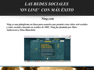 Ning.com
Ning es una plataforma en línea para usuarios que permite crear sitios web sociales
y redes sociales, lanzado en octubre de 2005. Ning fue fundado por Marc
Andreessen y Gina Bianchini.
LAS REDES SOCIALES
'ON LINE' CON MÁS ÉXITO
 