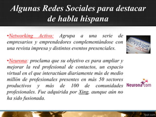 Algunas Redes Sociales para destacar
de habla hispana
•Networking Activo: Agrupa a una serie de
empresarios y emprendedores complementándose con
una revista impresa y distintos eventos presenciales.
•Neurona: proclama que su objetivo es para ampliar y
mejorar la red profesional de contactos, un espacio
virtual en el que interactúan diariamente más de medio
millón de profesionales presentes en más 50 sectores
productivos y más de 100 de comunidades
profesionales. Fue adquirida por Xing, aunque aún no
ha sido fusionada.
 