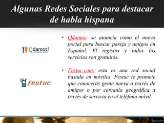 Algunas Redes Sociales para destacar
de habla hispana
• Qdamos: se anuncia como el nuevo
portal para buscar pareja y amigos en
Español. El registro y todos los
servicios son gratuitos.
• Festuc.com: esta es una red social
basada en móviles. Festuc te promete
que conocerás gente nueva a través de
amigos o por cercanía geográfica a
través de servicio en el teléfono móvil.
 