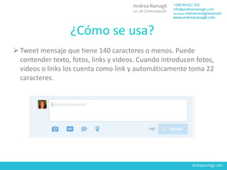 ¿Cómo se usa?
Tweet mensaje que tiene 140 caracteres o menos. Puede
contender texto, fotos, links y videos. Cuando introducen fotos,
videos o links los cuenta como link y automáticamente toma 22
caracteres.
 