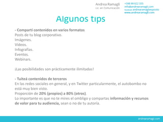Algunos tips
- Compartí contenidos en varios formatos
Posts de tu blog corporativo.
Imágenes.
Vídeos.
Infografías.
Eventos.
Webinars.
¡Las posibilidades son prácticamente ilimitadas!
- Tuiteá contenidos de terceros
En las redes sociales en general, y en Twitter particularmente, el autobombo no
está muy bien visto.
Proporción de 20% (propios) a 80% (otros).
Lo importante es que no te mires el ombligo y compartas información y recursos
de valor para tu audiencia, sean o no de tu autoría.
 