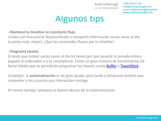 Algunos tips
- Mantené tu timeline en constante flujo
¡tuitea con frecuencia! Acostumbrate a compartir información varias veces al día
(cuantas más, mejor). ¡Que los contenidos fluyan por tu timeline!
- Programá tweets
Si tenés que tuitear varias veces al día no tienes por qué pasarte la jornada entera
pegado al ordenador o a tu smartphone. Existe un gran número de herramientas de
Social Media que te permitirán programar tus tweets, como Buffer o TweetDeck.
¡Cuidado!, la automatización es de gran ayuda; pero tarde o temprano tendrás que
responder a los usuarios que interactúan contigo.
Al mismo tiempo, tampoco es bueno abusar de la automatización.
 