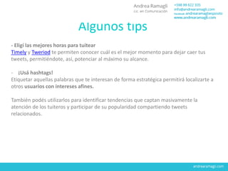 Algunos tips
- Eligí las mejores horas para tuitear
Timely y Tweriod te permiten conocer cuál es el mejor momento para dejar caer tus
tweets, permitiéndote, así, potenciar al máximo su alcance.
- ¡Usá hashtags!
Etiquetar aquellas palabras que te interesan de forma estratégica permitirá localizarte a
otros usuarios con intereses afines.
También podés utilizarlos para identificar tendencias que captan masivamente la
atención de los tuiteros y participar de su popularidad compartiendo tweets
relacionados.
 