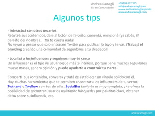 Algunos tips
- Interactuá con otros usuarios
Retuiteá sus contenidos, dale al botón de favorito, comentá, mencioná (ya sabés, @
delante del nombre)… ¡No te cuesta nada!
No vayan a pensar que solo entras en Twitter para publicar lo tuyo y te vas. ¡Trabajá el
branding creando una comunidad de seguidores a tu alrededor!
- Localizá a los influencers y seguimos muy de cerca
Un influencer es el tipo de usuario que más te interesa, porque tiene muchos seguidores
mueve masas, genera opinión y puede ayudarte a construir tu marca.
Compartí sus contenidos, conversá y tratá de establecer un vínculo sólido con él.
Hay muchas herramientas que te permiten encontrar a los influencers de tu sector.
Twtrland y Twellow son dos de ellas. SocialBro también es muy completa, y te ofrece la
posibilidad de encontrar usuarios realizando búsquedas por palabras clave, obtener
datos sobre su influencia, etc.
 