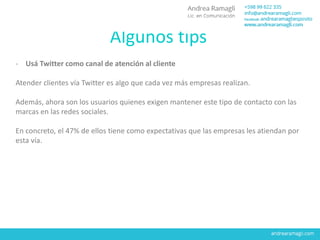 Algunos tips
- Usá Twitter como canal de atención al cliente
Atender clientes vía Twitter es algo que cada vez más empresas realizan.
Además, ahora son los usuarios quienes exigen mantener este tipo de contacto con las
marcas en las redes sociales.
En concreto, el 47% de ellos tiene como expectativas que las empresas les atiendan por
esta vía.
 