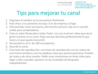 Tips para mejorar tu canal
1. Elegí bien el nombre así te encuentran fácilmente.
2. Foto chica: si es personal una tuya. Si es de empresa, el logo.
3. Foto portada: incluí una buena, del tamaño correcto. Ojo con la sección
visible para computadoras.
4. Creá un video Destacado o video Trailer: va a ser el primer video que vea la
gente al entrar en tu canal. Elegí uno que describa perfectamente lo que
hacés y lo que querés transmitir.
5. Personalizá tu url (+ de 100 suscriptores).
6. Describí tu canal.
7. Crea listas de reproducción: creá listas de reproducción con los videos de
una misma temática y con las palabras clave que quieras posicionar. Pueden
ser tuyos o de otros canales. Podés crear anotaciones en otros video para
llegar a ellas y pueden aparecer en los resultados de búsqueda
independientes.
 