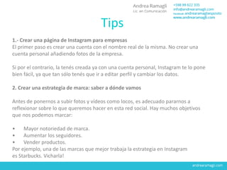1.- Crear una página de Instagram para empresas
El primer paso es crear una cuenta con el nombre real de la misma. No crear una
cuenta personal añadiendo fotos de la empresa.
Si por el contrario, la tenés creada ya con una cuenta personal, Instagram te lo pone
bien fácil, ya que tan sólo tenés que ir a editar perfil y cambiar los datos.
2. Crear una estrategia de marca: saber a dónde vamos
Antes de ponernos a subir fotos y vídeos como locos, es adecuado pararnos a
reflexionar sobre lo que queremos hacer en esta red social. Hay muchos objetivos
que nos podemos marcar:
• Mayor notoriedad de marca.
• Aumentar los seguidores.
• Vender productos.
Por ejemplo, una de las marcas que mejor trabaja la estrategia en Instagram
es Starbucks. Vicharla!
Tips
 