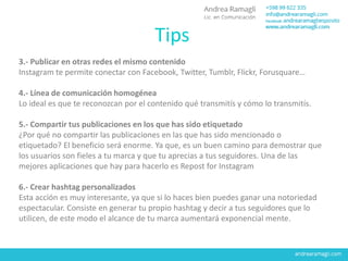 3.- Publicar en otras redes el mismo contenido
Instagram te permite conectar con Facebook, Twitter, Tumblr, Flickr, Forusquare…
4.- Línea de comunicación homogénea
Lo ideal es que te reconozcan por el contenido qué transmitís y cómo lo transmitís.
5.- Compartir tus publicaciones en los que has sido etiquetado
¿Por qué no compartir las publicaciones en las que has sido mencionado o
etiquetado? El beneficio será enorme. Ya que, es un buen camino para demostrar que
los usuarios son fieles a tu marca y que tu aprecias a tus seguidores. Una de las
mejores aplicaciones que hay para hacerlo es Repost for Instagram
6.- Crear hashtag personalizados
Esta acción es muy interesante, ya que si lo haces bien puedes ganar una notoriedad
espectacular. Consiste en generar tu propio hashtag y decir a tus seguidores que lo
utilicen, de este modo el alcance de tu marca aumentará exponencial mente.
Tips
 
